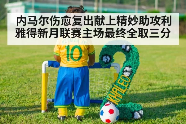 内马尔伤愈复出献上精妙助攻利雅得新月联赛主场最终全取三分