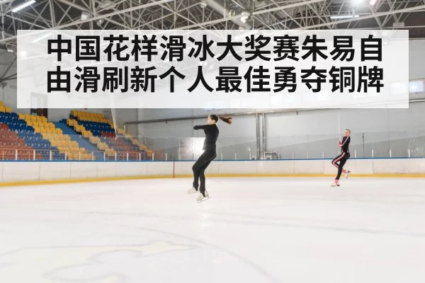中国花样滑冰大奖赛朱易自由滑刷新个人最佳勇夺铜牌